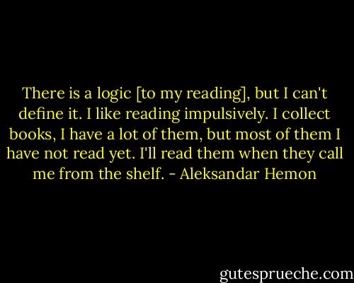 There is a logic [to my reading], but I can't define it. I like reading impulsively. I collect books, I have a lot of them, but most of them I have not read yet. I'll read them when they call me from the shelf. - Aleksandar Hemon