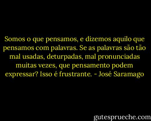 Somos o que pensamos, e dizemos aquilo que pensamos com palavras. Se as palavras são tão mal usadas, deturpadas, mal pronunciadas muitas vezes, que pensamento podem expressar? Isso é frustrante. - José Saramago