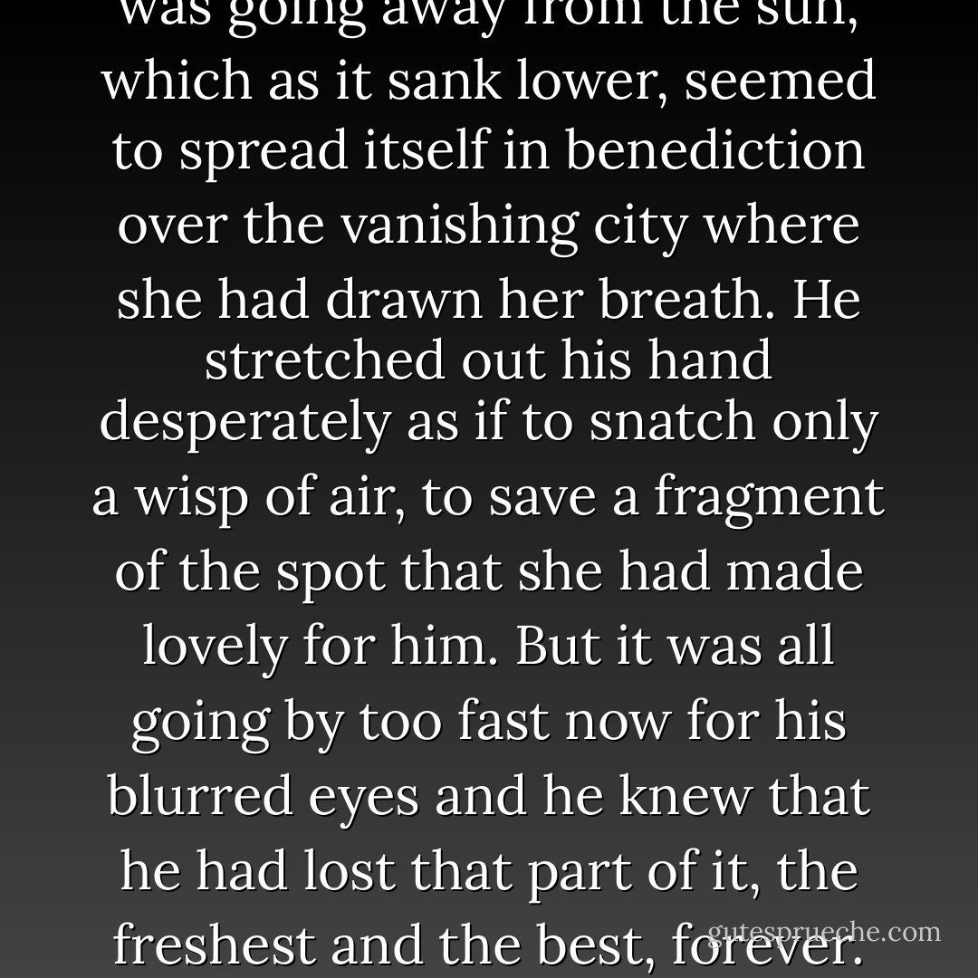 The track curved and now it was going away from the sun, which as it sank lower, seemed to spread itself in benediction over the vanishing city where she had drawn her breath. He stretched out his hand desperately as if to snatch only a wisp of air, to save a fragment of the spot that she had made lovely for him. But it was all going by too fast now for his blurred eyes and he knew that he had lost that part of it, the freshest and the best, forever. - F. Scott Fitzgerald