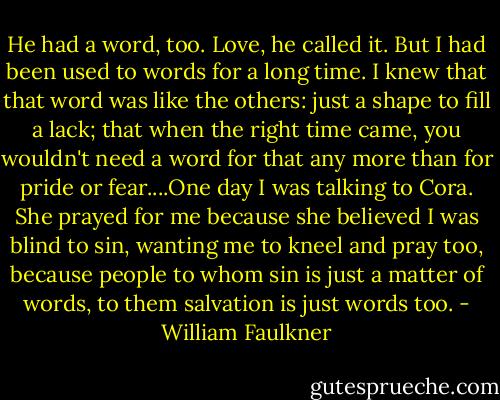 He had a word, too. Love, he called it. But I had been used to words for a long time. I knew that that word was like the others: just a shape to fill a lack; that when the right time came, you wouldn't need a word for that any more than for pride or fear....One day I was talking to Cora. She prayed for me because she believed I was blind to sin, wanting me to kneel and pray too, because people to whom sin is just a matter of words, to them salvation is just words too. - William Faulkner