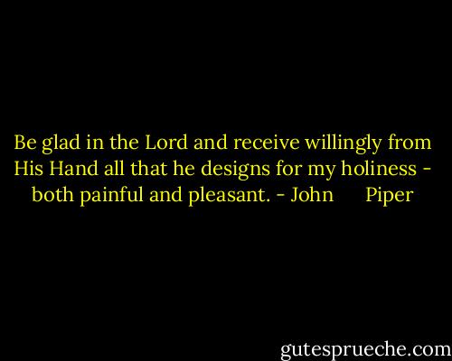 Be glad in the Lord and receive willingly from His Hand all that he designs for my holiness - both painful and pleasant. - John      Piper