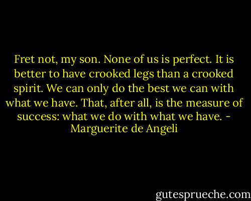 Fret not, my son. None of us is perfect. It is better to have crooked legs than a crooked spirit. We can only do the best we can with what we have. That, after all, is the measure of success: what we do with what we have. - Marguerite de Angeli