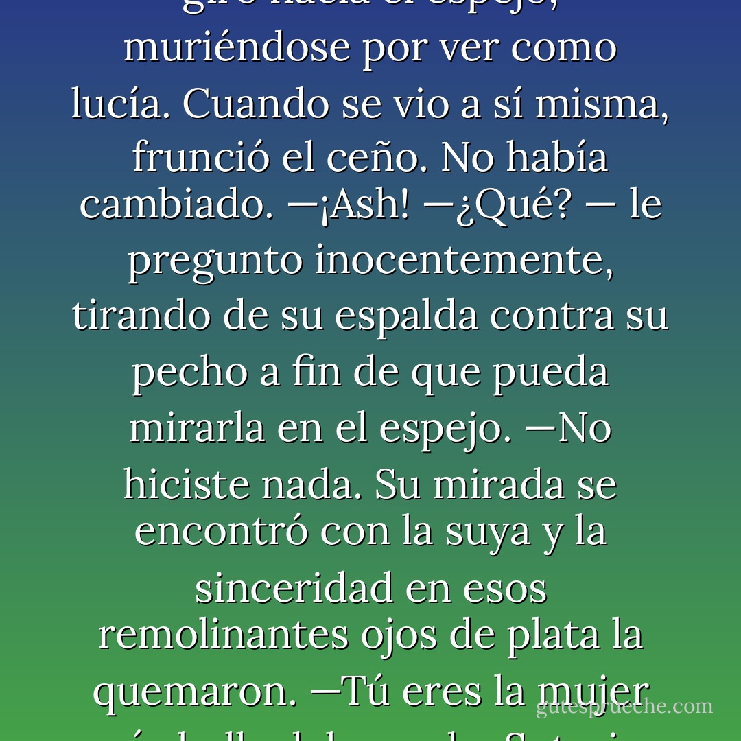 —Ash —dijo, su voz entusiasta—, ¿puedes hacer algo por mí?<br />—Cualquier cosa, Sota. Dilo y es tuyo.<br />—Hazme hermosa.<br />El giró su rostro hacia él y le dio un beso en los labios que prendió fuego a su sangre.<br />Retirándose él le sonrió.<br />—Ya está. Eres la mujer más bella del mundo.<br />Tory se giró hacia el espejo, muriéndose por ver como lucía.<br />Cuando se vio a sí misma, frunció el ceño.<br />No había cambiado.<br />—¡Ash!<br />—¿Qué? — le pregunto inocentemente, tirando de su espalda contra su pecho a fin de que<br />pueda mirarla en el espejo.<br />—No hiciste nada.<br />Su mirada se encontró con la suya y la sinceridad en esos remolinantes ojos de plata la<br />quemaron.<br />—Tú eres la mujer más bella del mundo, Soteria. Esta es la mujer de la que me enamoré y no<br />hay nada acerca de ti que yo cambiaría.<br />Recostándose sobre él, se inclinó para tocar su mejilla.<br />—¿De verdad?<br />—Por supuesto. Y espero que algún día, tengamos una casa llena de niños que luzcan como<br />tú. - Sherrilyn Kenyon