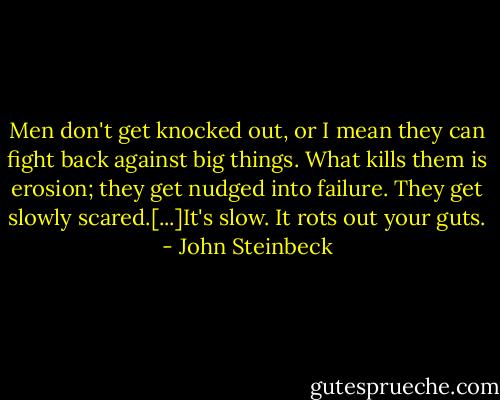 Men don't get knocked out, or I mean they can fight back against big things. What kills them is erosion; they get nudged into failure. They get slowly scared.[...]It's slow. It rots out your guts. - John Steinbeck