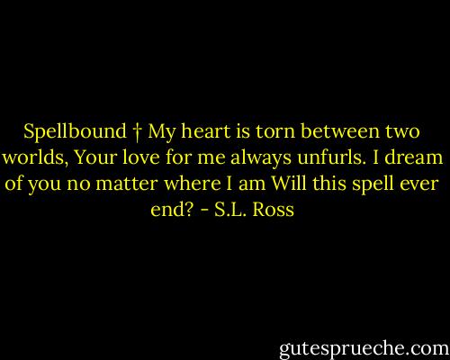 Spellbound<br />†<br />My heart is torn between two worlds,<br />Your love for me always unfurls.<br />I dream of you no matter where I am<br />Will this spell ever end? - S.L. Ross