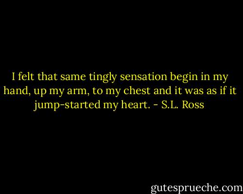 I felt that same tingly sensation begin in my hand, up my arm, to my chest and it was as if it jump-started my heart. - S.L. Ross