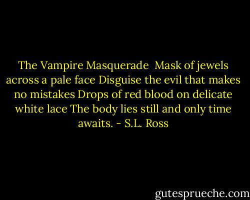 The Vampire Masquerade<br /><br />Mask of jewels across a pale face<br />Disguise the evil that makes no mistakes<br />Drops of red blood on delicate white lace<br />The body lies still and only time awaits. - S.L. Ross