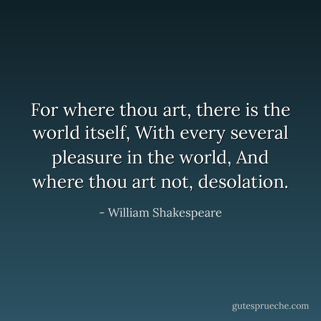 For where thou art, there is the world itself,<br />With every several pleasure in the world,<br />And where thou art not, desolation. - William Shakespeare
