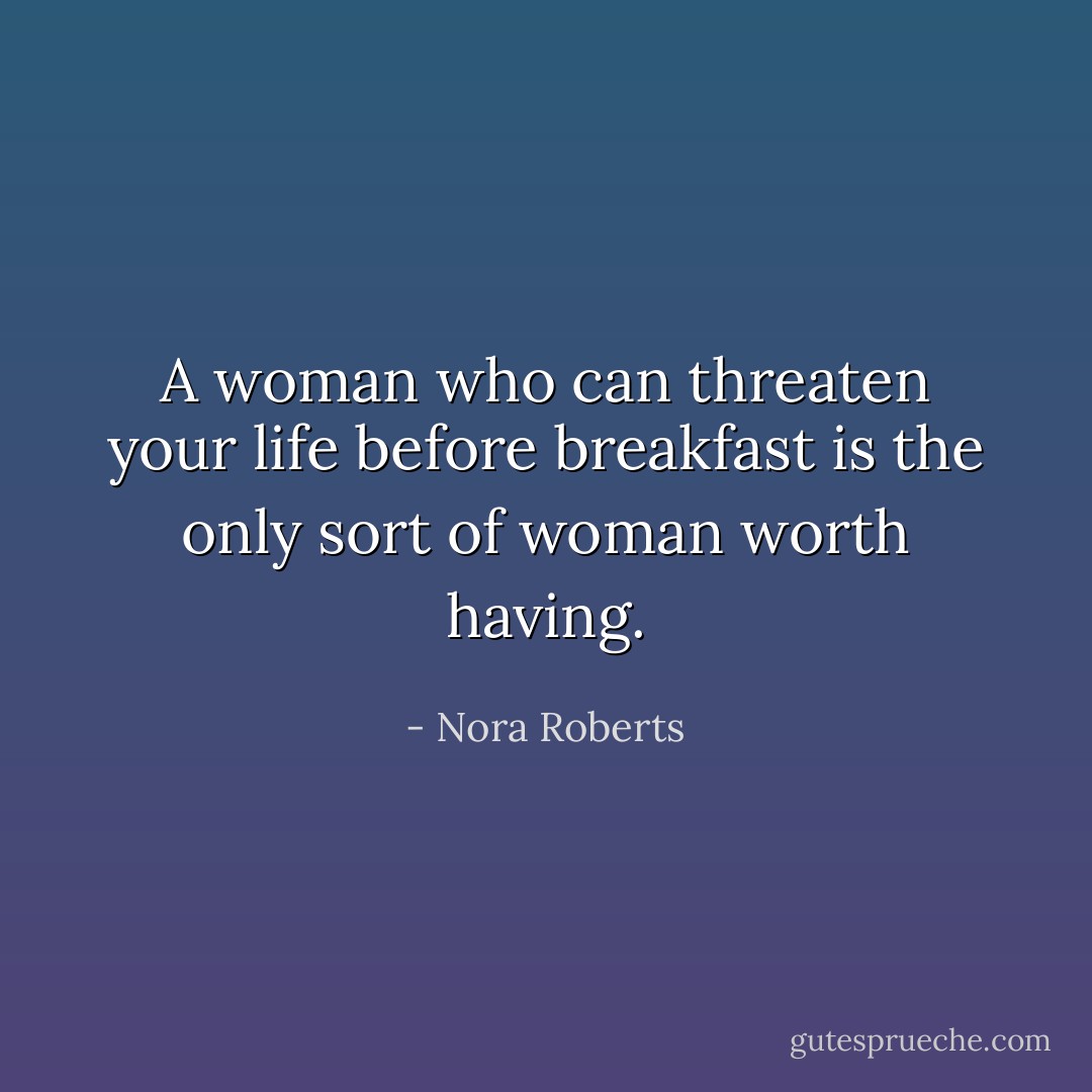 A woman who can threaten your life before breakfast is the only sort of woman worth having. - Nora Roberts