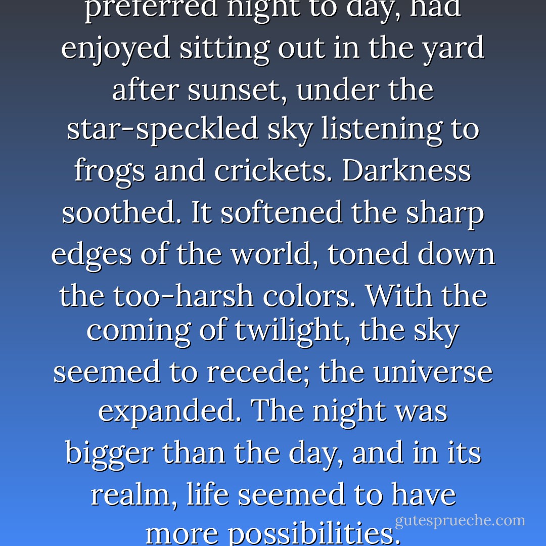 Even as a child, she had preferred night to day, had enjoyed sitting out in the yard after sunset, under the star-speckled sky listening to frogs and crickets. Darkness soothed. It softened the sharp edges of the world, toned down the too-harsh colors. With the coming of twilight, the sky seemed to recede; the universe expanded. The night was bigger than the day, and in its realm, life seemed to have more possibilities. - Dean Koontz