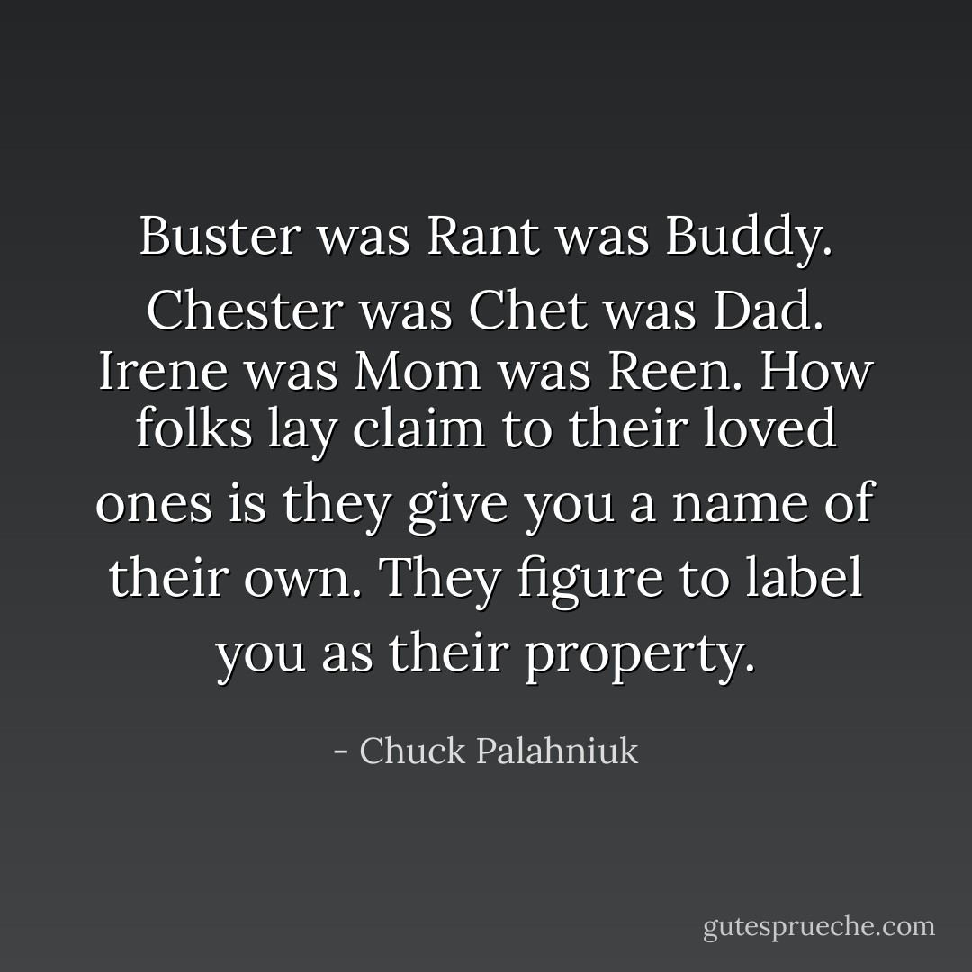 Buster was Rant was Buddy. Chester was Chet was Dad. Irene was Mom was Reen. How folks lay claim to their loved ones is they give you a name of their own. They figure to label you as their property. - Chuck Palahniuk