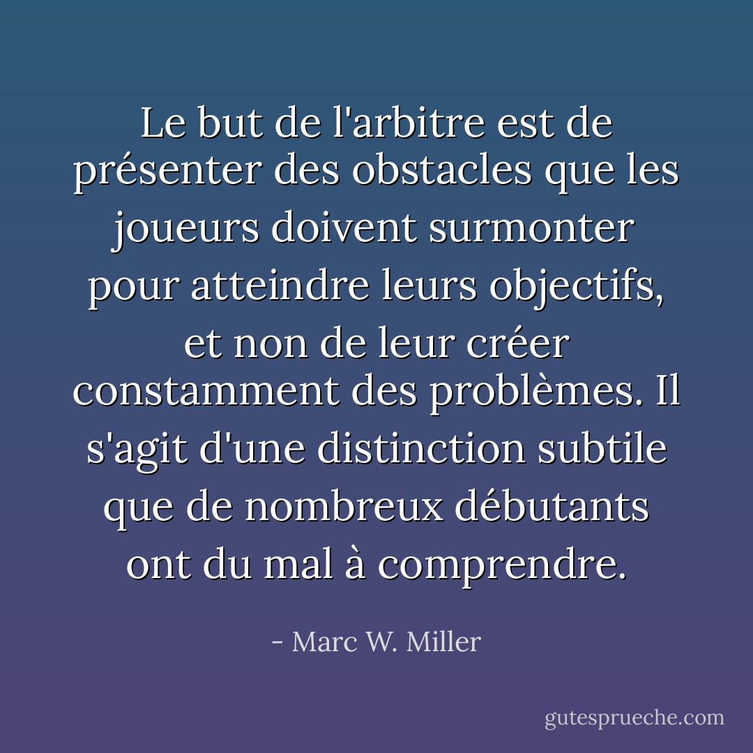 Le but de l'arbitre est de présenter des obstacles que les joueurs doivent surmonter pour atteindre leurs objectifs, et non de leur créer constamment des problèmes. Il s'agit d'une distinction subtile que de nombreux débutants ont du mal à comprendre. - Marc W. Miller