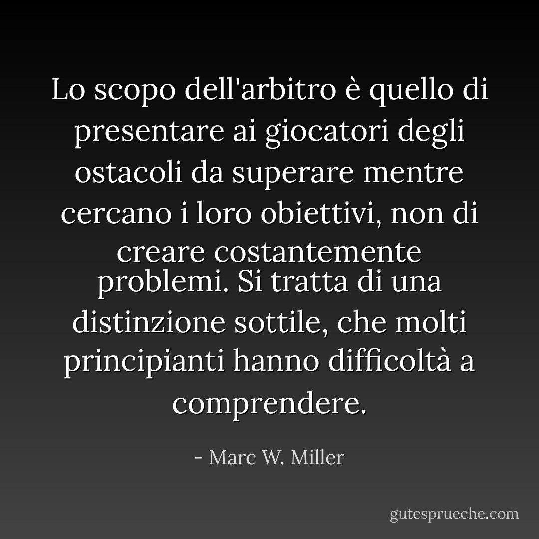 Lo scopo dell'arbitro è quello di presentare ai giocatori degli ostacoli da superare mentre cercano i loro obiettivi, non di creare costantemente problemi. Si tratta di una distinzione sottile, che molti principianti hanno difficoltà a comprendere. - Marc W. Miller