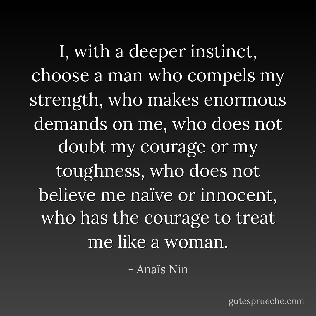 I, with a deeper instinct, choose a man who compels my strength, who makes enormous demands on me, who does not doubt my courage or my toughness, who does not believe me naïve or innocent, who has the courage to treat me like a woman. - Anaïs Nin