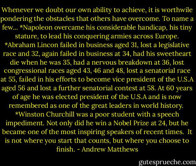 Whenever we doubt our own ability to achieve, it is worthwile pondering the obstacles that others have overcome. To name a few...<br />*Napoleon overcame his considerable handicap, his tiny stature, to lead his conquering armies across Europe.<br />*Abraham Lincon failed in business aged 31, lost a legislative race and 32, again failed in business at 34, had his sweetheart die when he was 35, had a nervous breakdown at 36, lost congressional races aged 43, 46 and 48, lost a senatorial race at 55, failed in his efforts to become vice president of the U.S.A aged 56 and lost a further senatorial contest at 58. At 60 years of age he was elected president of the U.S.A and is now remembered as one of the great leaders in world history. <br />*Winston Churchill was a poor student with a speech impediment. Not only did he win a Nobel Prize at 24, but he became one of the most inspiring speakers of recent times. <br />It is not where you start that counts, but where you choose to finish. - Andrew Matthews