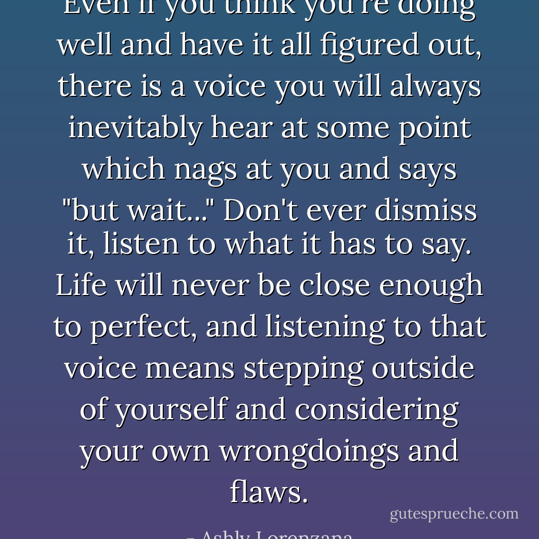 Even if you think you're doing well and have it all figured out, there is a voice you will always inevitably hear at some point which nags at you and says "but wait..." Don't ever dismiss it, listen to what it has to say. Life will never be close enough to perfect, and listening to that voice means stepping outside of yourself and considering your own wrongdoings and flaws. - Ashly Lorenzana