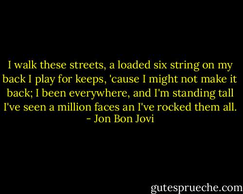 I walk these streets, a loaded six string on my back<br />I play for keeps, 'cause I might not make it back;<br />I been everywhere, and I'm standing tall<br />I've seen a million faces an I've rocked them all. - Jon Bon Jovi