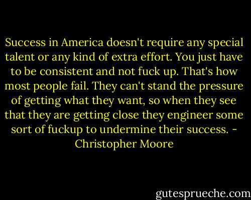 Success in America doesn't require any special talent or any kind of extra effort. You just have to be consistent and not fuck up. That's how most people fail. They can't stand the pressure of getting what they want, so when they see that they are getting close they engineer some sort of fuckup to undermine their success. - Christopher Moore