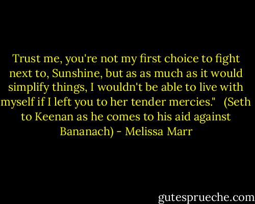 Trust me, you're not my first choice to fight next to, Sunshine, but as as much as it would simplify things, I wouldn't be able to live with myself if I left you to her tender mercies." <br /><br />(Seth to Keenan as he comes to his aid against Bananach) - Melissa Marr