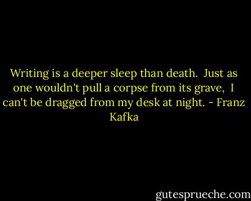 Writing is a deeper sleep than death. <br />Just as one wouldn't pull a corpse from its grave, <br />I can't be dragged from my desk at night. - Franz Kafka