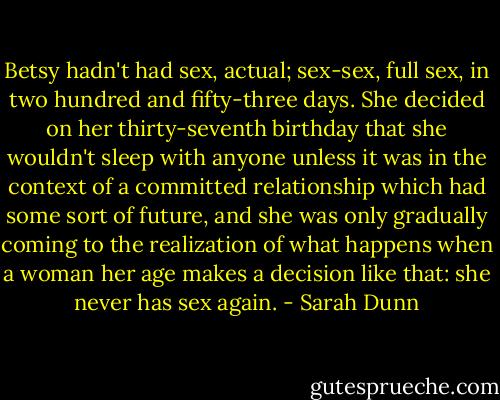 Betsy hadn't had sex, actual; sex-sex, full sex, in two hundred and fifty-three days. She decided on her thirty-seventh birthday that she wouldn't sleep with anyone unless it was in the context of a committed relationship which had some sort of future, and she was only gradually coming to the realization of what happens when a woman her age makes a decision like that: she never has sex again. - Sarah Dunn