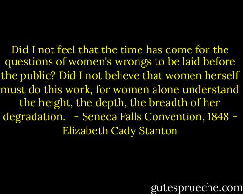 Did I not feel that the time has come for the questions of women's wrongs to be laid before the public? Did I not believe that women herself must do this work, for women alone understand the height, the depth, the breadth of her degradation. <br /><br />- Seneca Falls Convention, 1848 - Elizabeth Cady Stanton