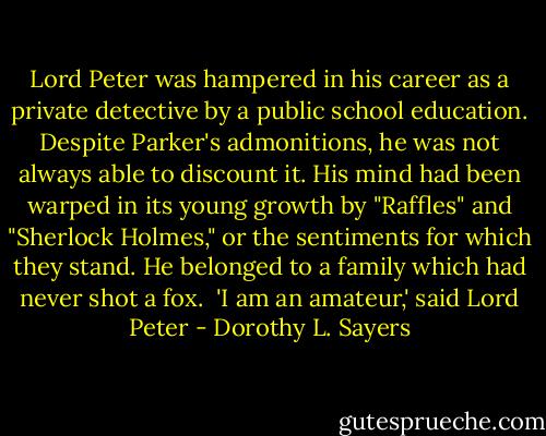 Lord Peter was hampered in his career as a private detective by a public school education. Despite Parker's admonitions, he was not always able to discount it. His mind had been warped in its young growth by "Raffles" and "Sherlock Holmes," or the sentiments for which they stand. He belonged to a family which had never shot a fox. <br />'I am an amateur,' said Lord Peter - Dorothy L. Sayers