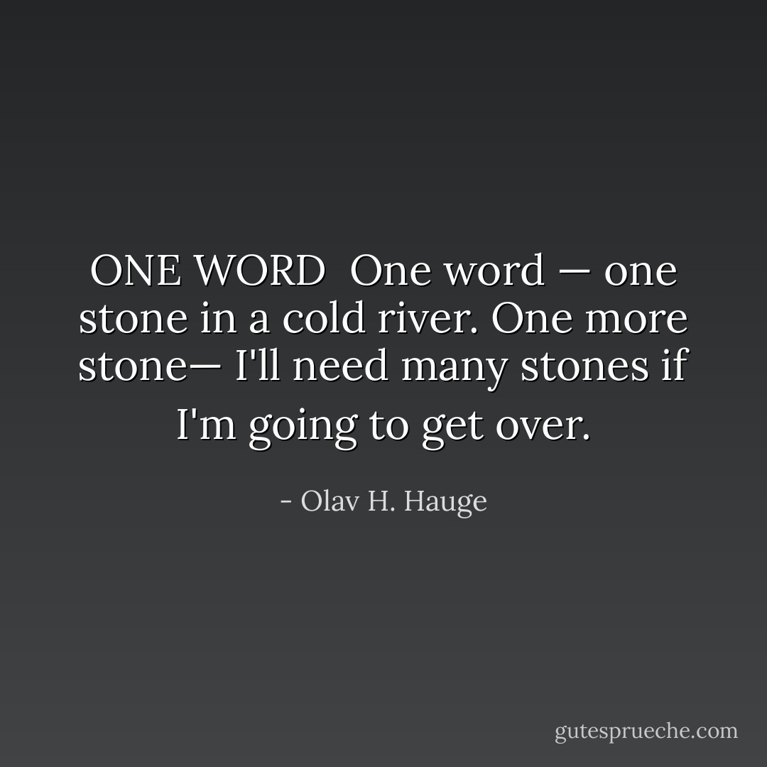 ONE WORD<br /><br />One word<br />— one stone<br />in a cold river.<br />One more stone—<br />I'll need many stones<br />if I'm going to get over. - Olav H. Hauge