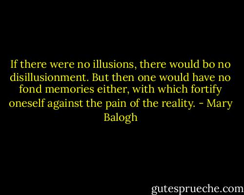 If there were no illusions, there would bo no disillusionment. But then one would have no fond memories either, with which fortify oneself against the pain of the reality. - Mary Balogh