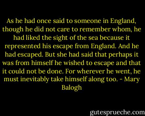 As he had once said to someone in England, though he did not care to remember whom, he had liked the sight of the sea because it represented his escape from England. And he had escaped.<br />But she had said that perhaps it was from himself he wished to escape and that it could not be done. For wherever he went, he must inevitably take himself along too. - Mary Balogh