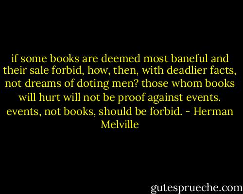 if some books are deemed most baneful and their sale forbid, how, then, with deadlier facts, not dreams of doting men? those whom books will hurt will not be proof against events. events, not books, should be forbid. - Herman Melville