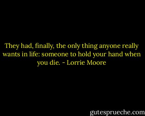 They had, finally, the only thing anyone really wants in life: someone to hold your hand when you die. - Lorrie Moore