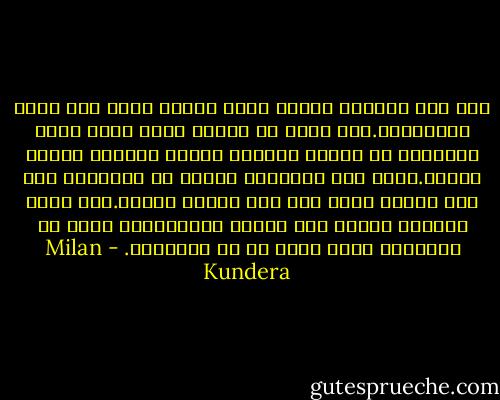 أما بين ذراعيه فكانت تغفو دائما مهما تكن درجة اضطرابها.كان يروى من أجلها بصوت خافت قصصا يبتدعها أو ترهات وكلمات مضحكة يعيدها بنبرة رتيبة.كانت هذه الكلمات تتحول فى مخيلتها إلى رؤى مشوشة تأخذ بها إلى الحلم الأول.كان يملك تأثيرا خارقا على جعلها تغفووكانت تغفو فى الدقيقة التى يقرر هو أن ينتقيها. - Milan Kundera