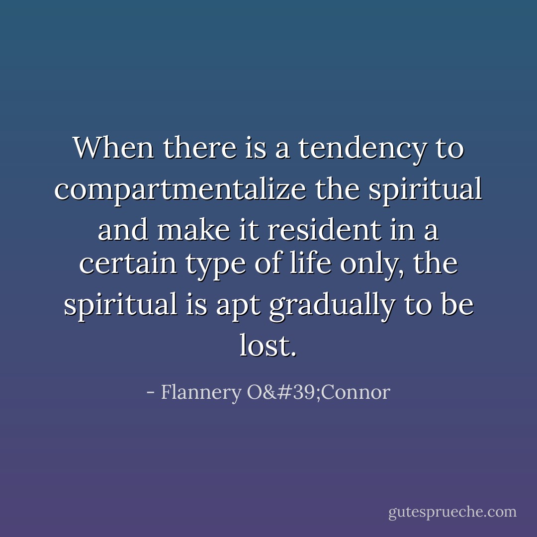 When there is a tendency to compartmentalize the spiritual and make it resident in a certain type of life only, the spiritual is apt gradually to be lost. - Flannery O'Connor