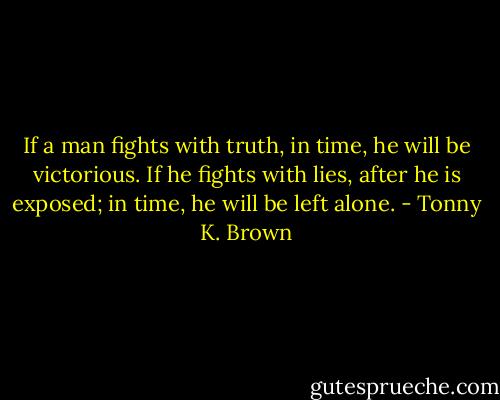 If a man fights with truth, in time, he will be victorious. If he fights with lies, after he is exposed; in time, he will be left alone. - Tonny K. Brown