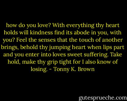 how do you love? With everything thy heart holds will kindness find its abode in you, with you? Feel the senses that the touch of another brings, behold thy jumping heart when lips part and you enter into loves sweet suffering. Take hold, make thy grip tight for I also know of losing. - Tonny K. Brown