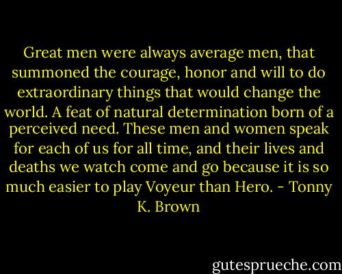 Great men were always average men, that summoned the courage, honor and will to do extraordinary things that would change the world. A feat of natural determination born of a perceived need. These men and women speak for each of us for all time, and their lives and deaths we watch come and go because it is so much easier to play Voyeur than Hero. - Tonny K. Brown