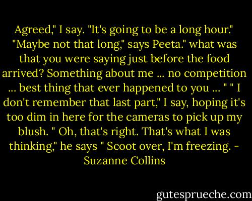 Agreed," I say. "It's going to be a long hour."<br />"Maybe not that long," says Peeta." what was that you were saying just before the food arrived? Something about me ... no competition ... best thing that ever happened to you ... "<br />" I don't remember that last part," I say, hoping it's too dim in here for the cameras to pick up my blush.<br />" Oh, that's right. That's what I was thinking," he says " Scoot over, I'm freezing. - Suzanne Collins