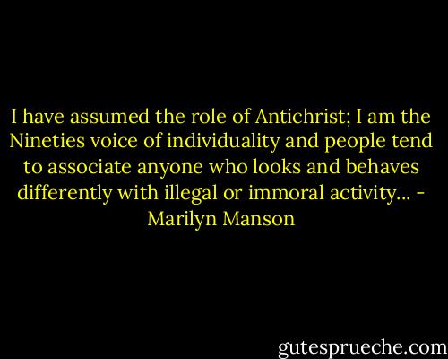 I have assumed the role of Antichrist; I am the Nineties voice of individuality and people tend to associate anyone who looks and behaves differently with illegal or immoral activity... - Marilyn Manson