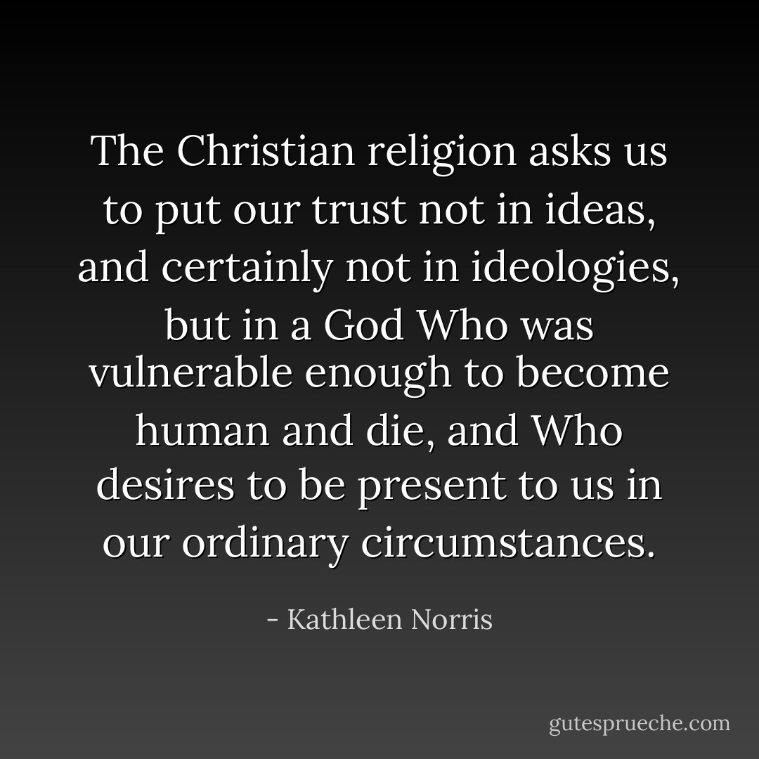 The Christian religion asks us to put our trust not in ideas, and certainly not in ideologies, but in a God Who was vulnerable enough to become human and die, and Who desires to be present to us in our ordinary circumstances. - Kathleen Norris