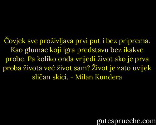 Čovjek sve proživljava prvi put i bez priprema. Kao glumac koji igra predstavu bez ikakve probe. Pa koliko onda vrijedi život ako je prva proba života već život sam? Život je zato uvijek sličan skici. - Milan Kundera