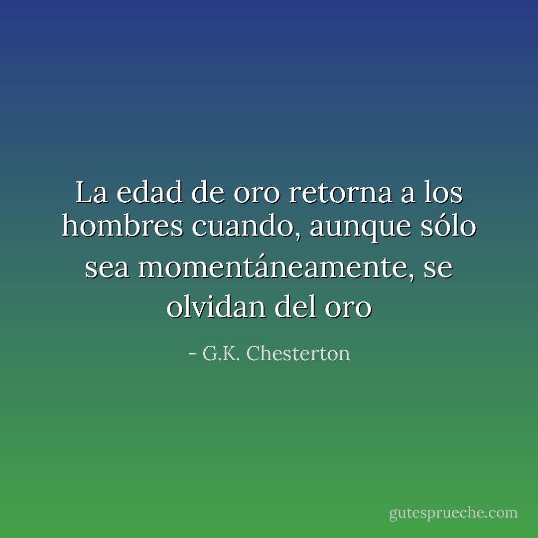 La edad de oro retorna a los hombres cuando, aunque sólo sea momentáneamente, se olvidan del oro - G.K. Chesterton