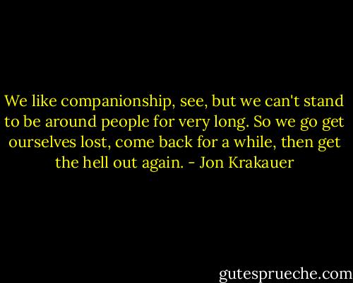 We like companionship, see, but we can't stand to be around people for very long. So we go get ourselves lost, come back for a while, then get the hell out again. - Jon Krakauer