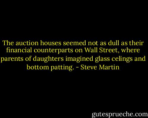 The auction houses seemed not as dull as their financial counterparts on Wall Street, where parents of daughters imagined glass celings and bottom patting. - Steve Martin