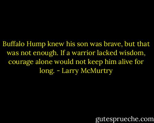 Buffalo Hump knew his son was brave, but that was not enough. If a warrior lacked wisdom, courage alone would not keep him alive for long. - Larry McMurtry