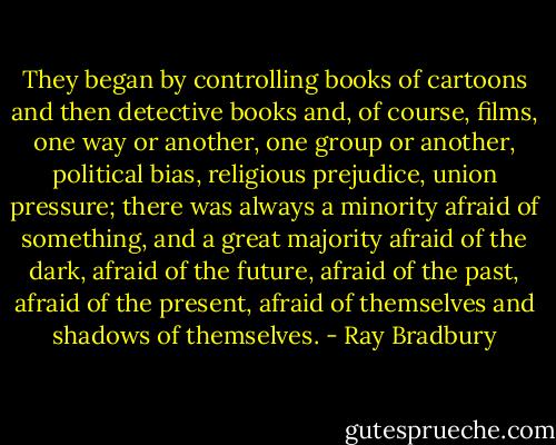 They began by controlling books of cartoons and then detective books and, of course, films, one way or another, one group or another, political bias, religious prejudice, union pressure; there was always a minority afraid of something, and a great majority afraid of the dark, afraid of the future, afraid of the past, afraid of the present, afraid of themselves and shadows of themselves. - Ray Bradbury