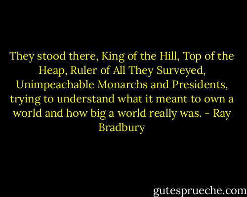 They stood there, King of the Hill, Top of the Heap, Ruler of All They Surveyed, Unimpeachable Monarchs and Presidents, trying to understand what it meant to own a world and how big a world really was. - Ray Bradbury