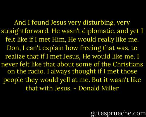 And I found Jesus very disturbing, very straightforward. He wasn't diplomatic, and yet I felt like if I met Him, He would really like me. Don, I can't explain how freeing that was, to realize that if I met Jesus, He would like me. I never felt like that about some of the Christians on the radio. I always thought if I met those people they would yell at me. But it wasn't like that with Jesus. - Donald Miller