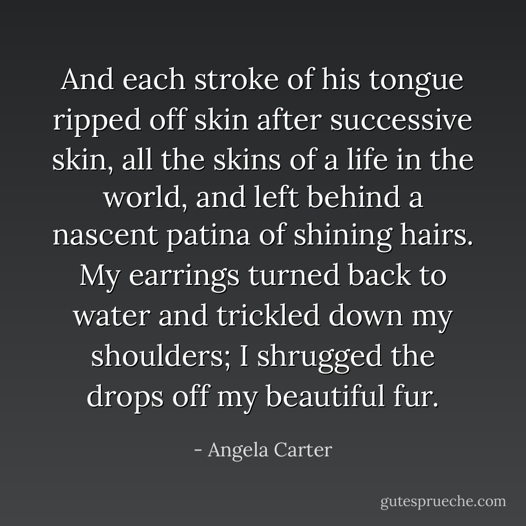 And each stroke of his tongue ripped off skin after successive skin, all the skins of a life in the world, and left behind a nascent patina of shining hairs. My earrings turned back to water and trickled down my shoulders; I shrugged the drops off my beautiful fur. - Angela Carter