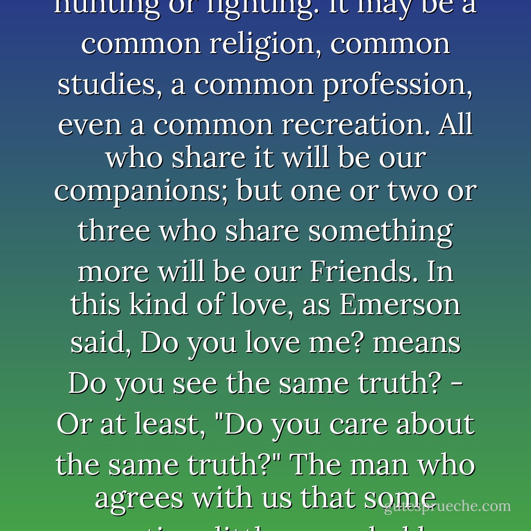 For us of course the shared activity and therefore the companionship on which Friendship supervenes will not often be a bodily one like hunting or fighting. It may be a common religion, common studies, a common profession, even a common recreation. All who share it will be our companions; but one or two or three who share something more will be our Friends. In this kind of love, as Emerson said, Do you love me? means Do you see the same truth? - Or at least, "Do you care about the same truth?" The man who agrees with us that some question, little regarded by others, is of great importance can be our Friend. He need not agree with us about the answer. - C.S. Lewis